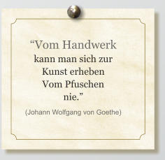 “Vom Handwerk kann man sich zur Kunst erheben Vom Pfuschen nie.” (Johann Wolfgang von Goethe)